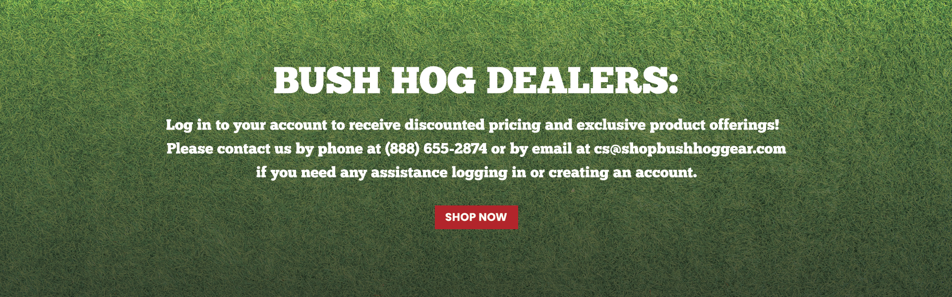 Bush Hog Dealers: Log in to your account to receive discounted pricing and exclusive product offerings!   Please contact us by phone at (888) 655-2874 or by email at cs@shopbushhoggear.com if you need any assistance logging in or creating an account.